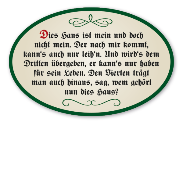 Hausschild - Haussegen Dies Haus ist mein und doch nicht mein. Der nach mir kommt, kann's auch nur leih'n. Und wird's dem Dritten übergeben, er kann's nur haben für sein Leben. Den Vierten trägt man auch hinaus, sag, wem gehört nun dies Haus?